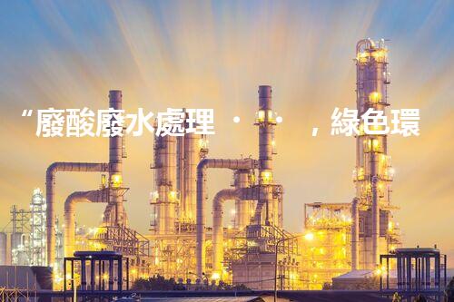 “廢酸廢水處理，綠色環(huán)保新篇章”